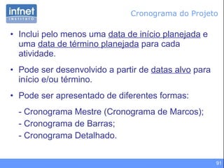 Cronograma do Projeto Inclui pelo menos uma  data de início planejada  e uma  data de término planejada  para cada atividade. Pode ser desenvolvido a partir de  datas alvo  para início e/ou término. Pode ser apresentado de diferentes formas: - Cronograma Mestre (Cronograma de Marcos); - Cronograma de Barras; - Cronograma Detalhado. 