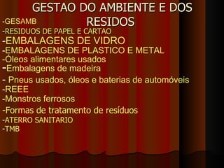 GESTAO DO AMBIENTE E DOS RESIDOS  ,[object Object],- EMBALAGENS DE VIDRO - EMBALAGENS DE PLASTICO E METAL -Óleos alimentares usados - Embalagens de madeira -  Pneus usados, óleos e baterias de automóveis - REEE - GESAMB - Monstros ferrosos   -Formas de tratamento de resíduos - ATERRO SANITARIO - TMB 