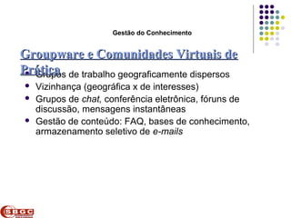 Faculdade de Ciências Aplicadas e Sociais de Petrolina- FACAPE

                            Gestão do Conhecimento


Groupware e Comunidades Virtuais de
Prática de trabalho geograficamente dispersos
  Grupos
    Vizinhança (geográfica x de interesses)
    Grupos de chat, conferência eletrônica, fóruns de
     discussão, mensagens instantâneas
    Gestão de conteúdo: FAQ, bases de conhecimento,
     armazenamento seletivo de e-mails
 