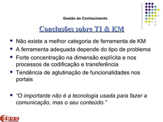 Faculdade de Ciências Aplicadas e Sociais de Petrolina- FACAPE

                            Gestão do Conhecimento


              Conclusões sobre TI & KM
   Não existe a melhor categoria de ferramenta de KM
   A ferramenta adequada depende do tipo de problema
   Forte concentração na dimensão explícita e nos
    processos de codificação e transferência
   Tendência de aglutinação de funcionalidades nos
    portais

   “O importante não é a tecnologia usada para fazer a
    comunicação, mas o seu conteúdo.”
 