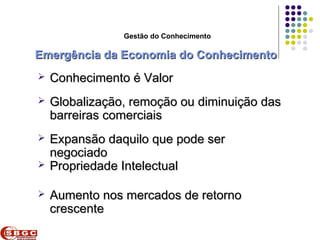 Faculdade de Ciências Aplicadas e Sociais de Petrolina- FACAPE

                          Gestão do Conhecimento

Emergência da Economia do Conhecimento
    Conhecimento é Valor
    Globalização, remoção ou diminuição das
     barreiras comerciais
    Expansão daquilo que pode ser
     negociado
    Propriedade Intelectual

    Aumento nos mercados de retorno
     crescente
 