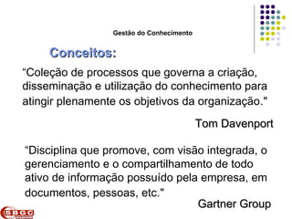Faculdade de Ciências Aplicadas e Sociais de Petrolina- FACAPE

                         Gestão do Conhecimento


     Conceitos:
“Coleção de processos que governa a criação,
disseminação e utilização do conhecimento para
atingir plenamente os objetivos da organização."
                                                   Tom Davenport

“Disciplina que promove, com visão integrada, o
gerenciamento e o compartilhamento de todo
ativo de informação possuído pela empresa, em
documentos, pessoas, etc."
                                 Gartner Group
 