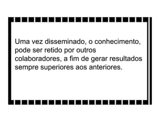 Uma vez disseminado, o conhecimento,
pode ser retido por outros
colaboradores, a fim de gerar resultados
sempre superiores aos anteriores.
 