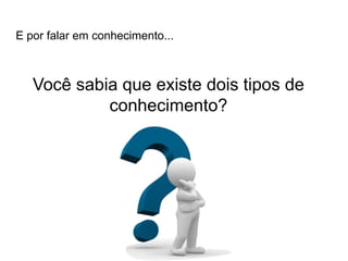 E por falar em conhecimento...
Você sabia que existe dois tipos de
conhecimento?
 