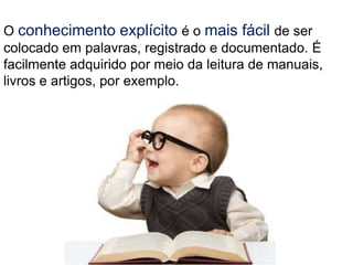 O conhecimento explícito é o mais fácil de ser
colocado em palavras, registrado e documentado. É
facilmente adquirido por meio da leitura de manuais,
livros e artigos, por exemplo.
 