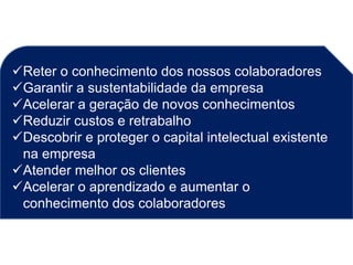 Reter o conhecimento dos nossos colaboradores
Garantir a sustentabilidade da empresa
Acelerar a geração de novos conhecimentos
Reduzir custos e retrabalho
Descobrir e proteger o capital intelectual existente
na empresa
Atender melhor os clientes
Acelerar o aprendizado e aumentar o
conhecimento dos colaboradores
 