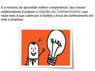 E a maneira de aproveitar melhor a experiência dos nossos
colaboradores é praticar a Gestão do Conhecimento, que
nada mais é que: estimular e facilitar a troca de conhecimento em
toda a empresa.
 