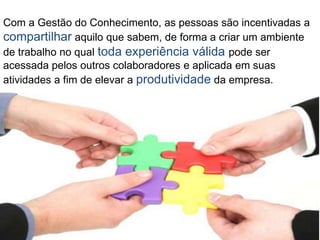 Com a Gestão do Conhecimento, as pessoas são incentivadas a
compartilhar aquilo que sabem, de forma a criar um ambiente
de trabalho no qual toda experiência válida pode ser
acessada pelos outros colaboradores e aplicada em suas
atividades a fim de elevar a produtividade da empresa.
 