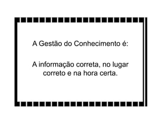 A Gestão do Conhecimento é:
A informação correta, no lugar
correto e na hora certa.
 