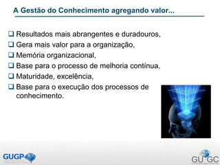 A Gestão do Conhecimento agregando valor...
 Resultados mais abrangentes e duradouros,
 Gera mais valor para a organização,
 Memória organizacional,
 Base para o processo de melhoria contínua,
 Maturidade, excelência,
 Base para o execução dos processos de
conhecimento.
 