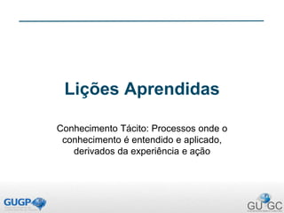 Lições Aprendidas
Conhecimento Tácito: Processos onde o
conhecimento é entendido e aplicado,
derivados da experiência e ação
 