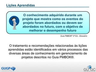 Lições Aprendidas
O tratamento e recomendações relacionadas às lições
aprendidas estão identificados em vários processos das
diversas áreas de conhecimento em gerenciamento de
projetos descritos no Guia PMBOK®.
Guia PMBOK® 5ª Ed.- Glossário
O conhecimento adquirido durante um
projeto que mostra como os eventos do
projeto foram abordados ou devem ser
abordados no futuro, com o objetivo de
melhorar o desempenho futuro
 