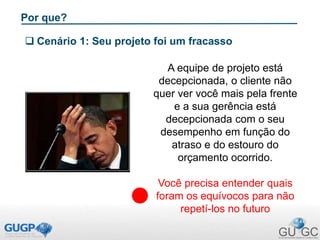 Por que?
 Cenário 1: Seu projeto foi um fracasso
A equipe de projeto está
decepcionada, o cliente não
quer ver você mais pela frente
e a sua gerência está
decepcionada com o seu
desempenho em função do
atraso e do estouro do
orçamento ocorrido.
Você precisa entender quais
foram os equívocos para não
repetí-los no futuro
 