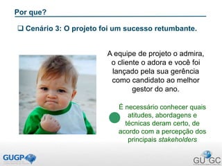Por que?
 Cenário 3: O projeto foi um sucesso retumbante.
A equipe de projeto o admira,
o cliente o adora e você foi
lançado pela sua gerência
como candidato ao melhor
gestor do ano.
É necessário conhecer quais
atitudes, abordagens e
técnicas deram certo, de
acordo com a percepção dos
principais stakeholders
 