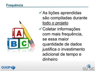 Frequência
As lições aprendidas
são compiladas durante
todo o projeto
Coletar informações
com mais frequência,
se essa maior
quantidade de dados
justifica o investimento
adicional de tempo e
dinheiro
 