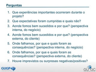 Perguntas
1. Que experiências importantes ocorreram durante o
projeto?
2. Que expectativas foram cumpridas e quais não?
3. Aonde fomos bem sucedidos e por que? (perspectiva
interna, do negócio)
4. Aonde fomos bem sucedidos e por que? (perspectiva
externa, do cliente)
5. Onde falhamos, por que e quais foram as
consequências? (perspectiva interna, do negócio)
6. Onde falhamos, por que e quais foram as
consequências? (perspectiva externa, do cliente)
7. Houve imprevistos ou surpresas negativas/positivas?
 