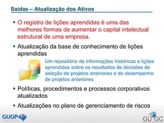 Saídas – Atualização dos Ativos
 O registro de lições aprendidas é uma das
melhores formas de aumentar o capital intelectual
estrutural de uma empresa.
 Atualização da base de conhecimento de lições
aprendidas
Um repositório de informações históricas e lições
aprendidas sobre os resultados de decisões de
seleção de projetos anteriores e do desempenho
de projetos anteriores
 Políticas, procedimentos e processos corporativos
atualizados
 Atualizações no plano de gerenciamento de riscos
 