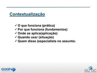 Contextualização
 O que funciona (prática)
 Por que funciona (fundamentos)
 Onde se aplica(aplicação)
 Quando usar (situação)
 Quem disse (especialista no assunto)
 