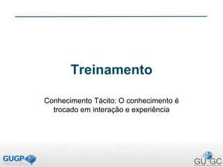Treinamento
Conhecimento Tácito: O conhecimento é
trocado em interação e experiência
 
