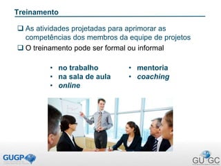 Treinamento
 As atividades projetadas para aprimorar as
competências dos membros da equipe de projetos
 O treinamento pode ser formal ou informal
• no trabalho
• na sala de aula
• online
• mentoria
• coaching
 