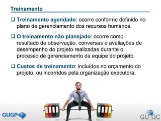 Treinamento
 Treinamento agendado: ocorre conforme definido no
plano de gerenciamento dos recursos humanos.
 O treinamento não planejado: ocorre como
resultado de observação, conversas e avaliações de
desempenho do projeto realizadas durante o
processo de gerenciamento da equipe do projeto.
 Custos de treinamento: incluídos no orçamento do
projeto, ou incorridos pela organização executora.
 