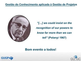 “[…] we could insist on the
recognition of our powers to
know far more than we can
tell” (Polanyi 1967)
Gestão do Conhecimento aplicada à Gestão de Projetos
Bom evento a todos!
 