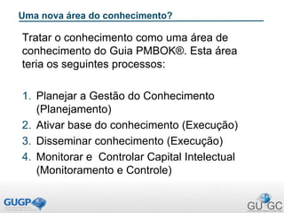 Uma nova área do conhecimento?
Tratar o conhecimento como uma área de
conhecimento do Guia PMBOK®. Esta área
teria os seguintes processos:
1. Planejar a Gestão do Conhecimento
(Planejamento)
2. Ativar base do conhecimento (Execução)
3. Disseminar conhecimento (Execução)
4. Monitorar e Controlar Capital Intelectual
(Monitoramento e Controle)
 