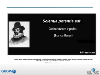 Francis Bacon, também referido como Bacon de Verulâmio foi um político, filósofo e ensaísta inglês, barão de Verulam, visconde de Saint
Alban. É considerado como o fundador da ciência moderna.
FONTE: Frases - http://kdfrases.com
Scientia potentia est
 