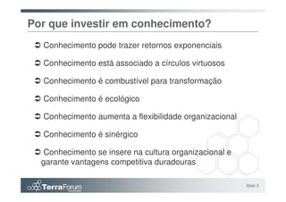 Por que investir em conhecimento?
  Conhecimento pode trazer retornos exponenciais

  Conhecimento está associado a círculos virtuosos

  Conhecimento é combustível para transformação

  Conhecimento é ecológico

  Conhecimento aumenta a flexibilidade organizacional

  Conhecimento é sinérgico

  Conhecimento se insere na cultura organizacional e
  garante vantagens competitiva duradouras

                                                        Slide 3
 