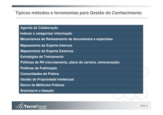 Típicos métodos e ferramentas para Gestão do Conhecimento


  Agenda de Colaboração
  Indexar e categorizar informação
  Mecanismos de Rankeamento de documentos e expertises
  Mapeamento de Experts Internos
  Mapeamento de Experts Externos
  Estratégias de Treinamento
  Políticas de RH (recrutamento, plano de carreira, remuneração)
  Políticas de Publicação
  Comunidades de Prática
  Gestão de Propriedade Intelectual
  Banco de Melhores Práticas
  Brainstorm e Ideação



                                                                   Slide 8
 