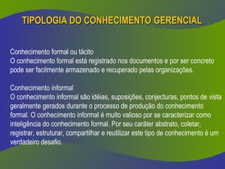 TIPOLOGIA DO CONHECIMENTO
TIPOLOGIA DO CONHECIMENTO GERENCIAL
GERENCIAL
Conhecimento formal ou tácito
O conhecimento formal está registrado nos documentos e por ser concreto
pode ser facilmente armazenado e recuperado pelas organizações.
Conhecimento informal
O conhecimento informal são idéias, suposições, conjecturas, pontos de vista
geralmente gerados durante o processo de produção do conhecimento
formal. O conhecimento informal é muito valioso por se caracterizar como
inteligência do conhecimento formal. Por seu caráter abstrato, coletar,
registrar, estruturar, compartilhar e reutilizar este tipo de conhecimento é um
verdadeiro desafio.
 