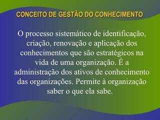 CONCEITO DE GESTÃO DO CONHECIMENTO
CONCEITO DE GESTÃO DO CONHECIMENTO
O processo sistemático de identificação,
criação, renovação e aplicação dos
conhecimentos que são estratégicos na
vida de uma organização. É a
administração dos ativos de conhecimento
das organizações. Permite à organização
saber o que ela sabe.
 