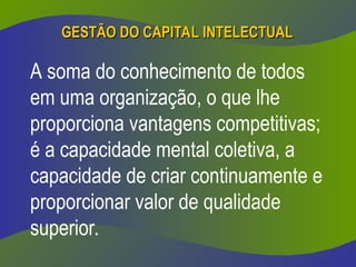 GESTÃO DO CAPITAL INTELECTUAL
GESTÃO DO CAPITAL INTELECTUAL
A soma do conhecimento de todos
em uma organização, o que lhe
proporciona vantagens competitivas;
é a capacidade mental coletiva, a
capacidade de criar continuamente e
proporcionar valor de qualidade
superior.
 