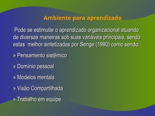 Ambiente para aprendizado
Pode se estimular o aprendizado organizacional atuando
Pode se estimular o aprendizado organizacional atuando
de diversas maneiras sob suas variáveis principais, sendo
de diversas maneiras sob suas variáveis principais, sendo
estas melhor sintetizadas por Senge (1990) como sendo:
estas melhor sintetizadas por Senge (1990) como sendo:
» Pensamento sistêmico
» Pensamento sistêmico
» Domínio pessoal
» Domínio pessoal
» Modelos mentais
» Modelos mentais
» Visão Compartilhada
» Visão Compartilhada
» Trabalho em equipe
» Trabalho em equipe
 