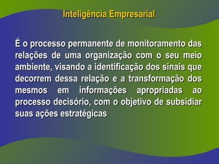 Inteligência Empresarial
Inteligência Empresarial
É o processo permanente de monitoramento das
É o processo permanente de monitoramento das
relações de uma organização com o seu meio
relações de uma organização com o seu meio
ambiente, visando a identificação dos sinais que
ambiente, visando a identificação dos sinais que
decorrem dessa relação e a transformação dos
decorrem dessa relação e a transformação dos
mesmos em informações apropriadas ao
mesmos em informações apropriadas ao
processo decisório, com o objetivo de subsidiar
processo decisório, com o objetivo de subsidiar
suas ações estratégicas
suas ações estratégicas
 