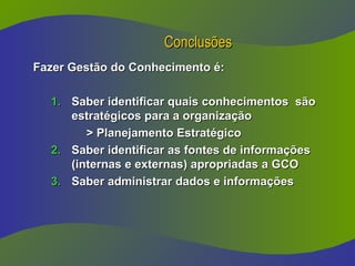 Conclusões
Conclusões
Fazer Gestão do Conhecimento é:
Fazer Gestão do Conhecimento é:
1.
1. Saber identificar quais conhecimentos são
Saber identificar quais conhecimentos são
estratégicos para a organização
estratégicos para a organização
> Planejamento Estratégico
> Planejamento Estratégico
2.
2. Saber identificar as fontes de informações
Saber identificar as fontes de informações
(internas e externas) apropriadas a GCO
(internas e externas) apropriadas a GCO
3.
3. Saber administrar dados e informações
Saber administrar dados e informações
 