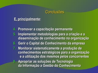 Conclusões
Conclusões
E, principalmente
E, principalmente:
:
4.
4. Promover a capacitação permanente
Promover a capacitação permanente
5.
5. Implementar metodologias para a criação e a
Implementar metodologias para a criação e a
disseminação de conhecimento na organização
disseminação de conhecimento na organização
6.
6. Gerir o Capital de Conhecimento da empresa
Gerir o Capital de Conhecimento da empresa
7.
7. Monitorar sistematicamente a produção de
Monitorar sistematicamente a produção de
conhecimentos estratégicos para a organização
conhecimentos estratégicos para a organização
e a utilização dos mesmos pelos concorrentes
e a utilização dos mesmos pelos concorrentes
8.
8. Apropriar as soluções de Tecnologia
Apropriar as soluções de Tecnologia
da Informação a Gestão do Conhecimento
da Informação a Gestão do Conhecimento
 