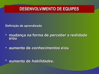 Definição de aprendizado
Definição de aprendizado
• mudança na forma de
mudança na forma de perceber
perceber a realidade
a realidade
e/ou
e/ou
• aumento de
aumento de conhecimentos
conhecimentos e/ou
e/ou
• aumento de
aumento de habilidades
habilidades.
.
DESENVOLVIMENTO DE EQUIPES
DESENVOLVIMENTO DE EQUIPES
 
