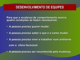 DESENVOLVIMENTO DE EQUIPES
DESENVOLVIMENTO DE EQUIPES
Para que a
Para que a mudança
mudança de comportamento ocorra,
de comportamento ocorra,
quatro condições se fazem necessárias:
quatro condições se fazem necessárias:
• A pessoa precisa
A pessoa precisa querer
querer mudar.
mudar.
• A pessoa precisa
A pessoa precisa saber
saber o que e o como mudar.
o que e o como mudar.
• A pessoa precisa viver e trabalhar num
A pessoa precisa viver e trabalhar num ambiente
ambiente
com o clima favorável.
com o clima favorável.
• A pessoa precisa ser
A pessoa precisa ser reconhecida
reconhecida pela mudança.
pela mudança.
 