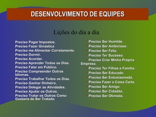 DESENVOLVIMENTO DE EQUIPES
DESENVOLVIMENTO DE EQUIPES
 Preciso Pagar Impostos.
Preciso Pagar Impostos.
 Preciso Fazer Ginástica
Preciso Fazer Ginástica
 Preciso me Alimentar Corretamente.
Preciso me Alimentar Corretamente.
 Preciso Dormir.
Preciso Dormir.
 Preciso Acordar.
Preciso Acordar.
 Preciso Aprender Todos os Dias.
Preciso Aprender Todos os Dias.
 Preciso Falar em Público.
Preciso Falar em Público.
 Preciso Compreender Outros
Preciso Compreender Outros
Idiomas.
Idiomas.
 Preciso Trabalhar Todos os Dias.
Preciso Trabalhar Todos os Dias.
 Preciso Ganhar Dinheiro.
Preciso Ganhar Dinheiro.
 Preciso Delegar as Atividades.
Preciso Delegar as Atividades.
 Preciso Ajudar os Outros.
Preciso Ajudar os Outros.
 Preciso Tratar os Outros Como
Preciso Tratar os Outros Como
Gostaria de Ser Tratado.
Gostaria de Ser Tratado.
Preciso Ser Humilde.
Preciso Ser Humilde.
Preciso Ser Ambicioso.
Preciso Ser Ambicioso.
Preciso Ser Feliz.
Preciso Ser Feliz.
Preciso Ter Sucesso.
Preciso Ter Sucesso.
Preciso Criar Minha Própria
Preciso Criar Minha Própria
Empresa.
Empresa.
Preciso Ter Filhos e Família.
Preciso Ter Filhos e Família.
Preciso Ser Educado.
Preciso Ser Educado.
Preciso Ser Entusiasmado.
Preciso Ser Entusiasmado.
Preciso Fazer a Coisa Certa.
Preciso Fazer a Coisa Certa.
Preciso Ser Amigo.
Preciso Ser Amigo.
Preciso Ser Cidadão.
Preciso Ser Cidadão.
Preciso Ser Otimista.
Preciso Ser Otimista.
Lições do dia a dia
 
