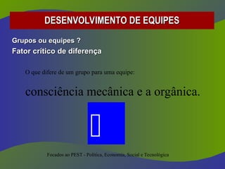 Grupos ou equipes ?
Grupos ou equipes ?
Fator crítico de diferença
Fator crítico de diferença
O que difere de um grupo para uma equipe:
consciência mecânica e a orgânica.
DESENVOLVIMENTO DE EQUIPES
DESENVOLVIMENTO DE EQUIPES
Focados ao PEST - Política, Economia, Social e Tecnológica

 