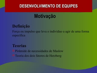 Motivação
Definição
Força ou impulso que leva o indivíduo a agir de uma forma
específica
Teorias
 Pirâmide de necessidades de Maslow
 Teoria dos dois fatores de Herzberg
DESENVOLVIMENTO DE EQUIPES
DESENVOLVIMENTO DE EQUIPES
 