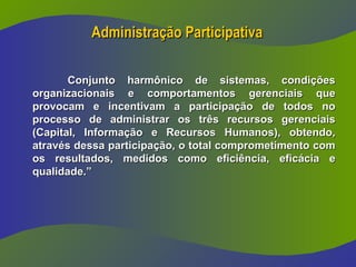 Administração Participativa
Administração Participativa
Conjunto harmônico de sistemas, condições
Conjunto harmônico de sistemas, condições
organizacionais e comportamentos gerenciais que
organizacionais e comportamentos gerenciais que
provocam e incentivam a participação de todos no
provocam e incentivam a participação de todos no
processo de administrar os três recursos gerenciais
processo de administrar os três recursos gerenciais
(Capital, Informação e Recursos Humanos), obtendo,
(Capital, Informação e Recursos Humanos), obtendo,
através dessa participação, o total comprometimento com
através dessa participação, o total comprometimento com
os resultados, medidos como eficiência, eficácia e
os resultados, medidos como eficiência, eficácia e
qualidade.”
qualidade.”
 