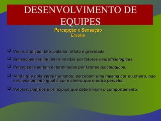  Visão, audição, tato, paladar, olfato e gravidade.
Visão, audição, tato, paladar, olfato e gravidade.
 Sensações seriam determinadas por fatores
Sensações seriam determinadas por fatores neurofisiológicos.
neurofisiológicos.
 Percepções seriam determinadas por fatores
Percepções seriam determinadas por fatores psicológicos
psicológicos.
.
 Ainda que dois seres humanos, percebam uma mesma cor ou cheiro, não
Ainda que dois seres humanos, percebam uma mesma cor ou cheiro, não
será exatamente igual à cor e cheiro que o outro perceba.
será exatamente igual à cor e cheiro que o outro perceba.
 Valores: padrões e princípios que determinam o comportamento.
Valores: padrões e princípios que determinam o comportamento.
Percepção x Sensação
Percepção x Sensação
Envolve
Envolve
DESENVOLVIMENTO DE
EQUIPES
 