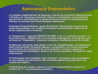 Administração Empreendedora
Administração Empreendedora
a) Unidades Independentes de Negócios: trata-se de transformar departamentos
a) Unidades Independentes de Negócios: trata-se de transformar departamentos
e divisões em "pequenas empresas" internas à organização, com autonomia
e divisões em "pequenas empresas" internas à organização, com autonomia
operacional e mercadológica (a gestão financeira continua centralizada para
operacional e mercadológica (a gestão financeira continua centralizada para
otimizar os recursos das várias unidades autônomas).
otimizar os recursos das várias unidades autônomas).
b) Equipes Empreendedoras: grupo de pessoas, liderado por um gerente de
b) Equipes Empreendedoras: grupo de pessoas, liderado por um gerente de
estilo empreendedor com o objetivo de buscar oportunidades e desenvolver
estilo empreendedor com o objetivo de buscar oportunidades e desenvolver
novos negócios para a empresa.
novos negócios para a empresa.
c) "Intrapreneur": segundo PINCHOT III (1989, p. 9), é o "sonhador que faz"; é o
c) "Intrapreneur": segundo PINCHOT III (1989, p. 9), é o "sonhador que faz"; é o
funcionário que, a despeito da sua vinculação empregatícia, se comporta como
funcionário que, a despeito da sua vinculação empregatícia, se comporta como
se fosse um "empresário", buscando inovação e resultados (visão do cliente).
se fosse um "empresário", buscando inovação e resultados (visão do cliente).
d) Alianças e parcerias: para atingir o nível de competitividade, as empresas de
d) Alianças e parcerias: para atingir o nível de competitividade, as empresas de
estilo empreendedor de gestão passam a compartilhar com outras empresas
estilo empreendedor de gestão passam a compartilhar com outras empresas
investimentos em lançamento de novos produtos e serviços; pesquisa e
investimentos em lançamento de novos produtos e serviços; pesquisa e
desenvolvimento tecnológico; abertura de novos mercados e formação de redes
desenvolvimento tecnológico; abertura de novos mercados e formação de redes
empresariais.
empresariais.
e) Participação nos resultados ("gain sharing"): recompensa dos empregados
e) Participação nos resultados ("gain sharing"): recompensa dos empregados
ou das equipes em decorrência dos resultados globais (da empresa) ou da
ou das equipes em decorrência dos resultados globais (da empresa) ou da
unidade de negócio.
unidade de negócio.
f) Alternativas de carreira: estímulo à carreira empreendedora, através de
f) Alternativas de carreira: estímulo à carreira empreendedora, através de
carreira em "Y" ou participação societária.
carreira em "Y" ou participação societária.
 