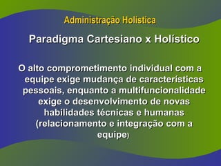 Administração Holística
Administração Holística
Paradigma Cartesiano x Holístico
Paradigma Cartesiano x Holístico
O alto comprometimento individual com a
O alto comprometimento individual com a
equipe exige mudança de características
equipe exige mudança de características
pessoais, enquanto a multifuncionalidade
pessoais, enquanto a multifuncionalidade
exige o desenvolvimento de novas
exige o desenvolvimento de novas
habilidades técnicas e humanas
habilidades técnicas e humanas
(relacionamento e integração com a
(relacionamento e integração com a
equipe
equipe)
)
 