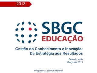 2013
#sbgceduc :: @SBGCnacional
Gestão do Conhecimento e Inovação:
Da Estratégia aos Resultados
Beto do Valle
Março de 2013
 