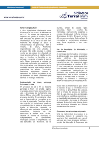 Forte mudança cultural                                   reuniões, síntese de projetos, lições
A cultura organizacional é fundamental para a            aprendidas). Assim o beneficio das
implementação de sucesso de iniciativas de               informações e conhecimentos existentes na
GC e IC. Na maioria das organizações é                   empresa não são usado na forma otimizada.
requerida uma gestão de mudança cultural                 Os processos de GC e CI devem ser bem
bem articulada. Na primeira fase de uma                  definidos e documentados. Assim os fluxos de
implementação de GC e IC o foco deve estar               informações e conhecimentos acontecem
fortemente na mudança de cultura e                       numa forma organizada e com maior
institucionalização da governança. Sem a                 facilidade.
mudança         de     cultura,      ferramentas
disponibilizadas não serão utilizadas e                  Uso de tecnologias de informação e
processos não serão seguidas. A prática                  comunicação
mostra que as pessoas têm dificuldade de
                                                         As tecnologias de informação e comunicação
mudar a maneira e forma de trabalhar sem ter
                                                         da última geração, como portais corporativos,
claro os incentivos ou benefícios e, em
                                                         gestão      eletrônico   de       documentos,
particular, a urgência e impacto do que se
                                                         comunidades virtuais, mensagem instantânea,
pede. Novas ferramentas e métodos de
                                                         internet phone etc., são poderosos e podem
trabalho são confrontados com resistência. Por
                                                         ser grandes apoiadores às iniciativas de GC e
isto, durante a fase inicial é importante buscar
                                                         CI, mas o uso deve ser bem pensado numa
resultados imediatos, especialmente voltado à
                                                         forma integrada, evitando replicação ou falta
produtividade das pessoas. Comunicação
                                                         de funcionalidades, desorganização de
direcionada, engajamento contínuo e
                                                         informação, uso incorreto das ferramentas,
treinamento das pessoas no processo e uso
                                                         desalinhamento entre as várias unidades de
de ferramentas são pontos fundamentais para
                                                         negócio e confusão entre os usuários. A
estimular as mudanças necessárias.
                                                         tecnologia de informação e comunicação
                                                         devem ser vistas como um meio e não um fim.
Implementação de novos processos
informais e formais
                                                         Muitas vezes as ferramentas de apoio tornam
Os processos de GC e CI são bastante
                                                         os processos de GC e CI burocráticas. Em vez
parecidos e focam em criação, captura,
                                                         de melhorar a produtividade das pessoas,
organização, disseminação, compartilhamento,
                                                         tiram a vontade das pessoas de participar.
uso e até proteção do conhecimento, seja
                                                         Além da visão integrada, torna se necessário
interno (GC) ou externo (CI). No começo de
                                                         um grande foco na usabilidade dos sistemas e
programas de GC e CI, normalmente o foco
                                                         na capacitação das pessoas nas ferramentas
está na disseminação de informações, ou em
                                                         de comunicação e tecnologia de informação
um inicio de organização. Pouco foco está em
                                                         adotadas. Se possível, estes sistemas devem
uso especifico do conhecimento gerado ou
                                                         estar amplamente integrados aos sistemas
compartilhado. Não há planos de ações claros
                                                         normais de uso das pessoas.
ligados às informações capturados, as
informações são meramente organizadas e
disseminadas.      Processos     não     são             Governança bem articulada e estruturada
estruturados e ocorrem muito “ad-hoc”,                   Uma vez implementado os processos e as
depende de pedidos de informação ou                      ferramentas também é necessário uma
compartilhamento       de      conhecimento.             governança bem estabelecida para garantir
Informações geradas e compartilhadas não                 aderência aos novos processos, políticas e
são capturadas (ex. discussões, ata de                   normas. Na elaboração de Governança são


                                                   ©TerraForum Consultores                               3
 