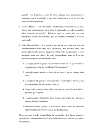 aprende. Essa disciplina, na visão do autor, esclarece aquilo que realmente é
importante para a organização e para nós, levando-nos a viver em prol das
nossas mais altas aspirações.
2. Modelos Mentais - Está relacionado a modificações administrativas, ou seja,
trazer à tona os pressupostos-chave sobre a organização que serão examinados
pelos “tomadores de decisão”. Há de se levar em consideração que esses
pressupostos devem ser analisados, pois do contrário, limitaram a ações da
organização.
3. Visão Compartilhada – A organização precisa ter uma visão que crie um
compartilhamento mútuo entre seus funcionários, pois de outra forma, será
apenas ações isoladas que não agregaram nenhum valor à organização. O autor
acrescenta ainda que dentro da visão compartilhada, deve se levar em
consideração algumas particularidades como:
1.1. Aceitação genuína é quando os funcionários fazem tudo o que se espera a
organização, ou seja, são considerados “bons soldados”.
1.2. Aceitação normal, quando os funcionários fazem o que se espera e nada
mais.
1.3. Aceitação hostil, quando o funcionário não vê os benefícios da visão, mas
em contrapartida não que perder o emprego.
1.4. Não-aceitação, quando o funcionário não enxerga os benefícios da visão e
não faz o que se espera.
1.5. Apatia, quando o funcionário não é contra e nem a favor da visão que é
passada pelos seus superiores.
1.6. Comprometimento, quando o funcionário busca todas as estruturas
necessárias para desenvolver a visão que da organização.
Observa-se que, a visão compartilhada da organização, deve buscar sempre o
compromisso e o compartilhamento de seus funcionários e não comente a aceitação,
pelos mesmos.
 