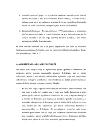 4. Aprendizagem em Equipe - Na organização moderna a aprendizagem é buscada
através de equipes e não individualmente. Nesse contexto, a equipe utiliza o
diálogo, para que a aprendizagem aconteça de forma espontânea objetivando,
assim, um maior crescimento da organização e de seus colaboradores.
5. Pensamento Sistêmico – Nesse ponto Senge (1990), comenta que o pensamento
sistêmico contempla todas as demais disciplinas, ou seja, há uma integração das
demais fundindo-as em um corpo coerente de teoria e prática, e não apenas
como peças isoladas de um tabuleiro.
O autor considera também, que é de grande importância, que todas as disciplinas
funcionem em conjunto, formando assim um raciocínio sistêmico reforçando as demais
disciplinas (Senge, 1990, p. 21).
6. AS DEFICIÊNCIAS DE APRENDIZAGEM
De acordo com Senge (2004) as organizações podem aprender e reaprender seus
processos, porém algumas organizações possuem deficiências que as tornam
vulneráveis, perante o mercado que está inserido e a primeira etapa para corrigir essas
deficiências é começar a identificar as sete deficiências que podem contribuir para que
essa ineficiência aumente consideravelmente. São elas:
1. Eu sou meu cargo: o profissional acaba por envolver-se demasiadamente com
seu cargo e acaba por esquecer que o cargo esta ligado diretamente a tantos
outros que faz parte da organização. Na maioria das vezes, o objetivo do negócio
é perdido em detrimento aos objetivos da atividade. Quando isso acontece, os
resultados não aparecem da forma que gostaria. Porém há de se levar em conta
que, mesmo em uma organização que possua profissionais brilhantes e
comprometidos, as deficiências de aprendizagem ocorrerão, pois somos
treinados para sermos leias ao cargo que ocupamos e estamos tão envolvidos
que esquecemos que os resultados são alcançados através da interação de toda a
equipe e não apenas de uma única pessoa que representa um cargo.
 